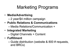 Marketing Programs
•  Media/Advertising
    –  2 year/$4 million campaign
•  Public Relations & Communications
    –  Media Relations/Communication +
•  Integrated Marketing
    –  Digital Channels + Content
•  Fulfillment
    –  Guide distribution (website & 800 # requests,
       and BRCs)
 