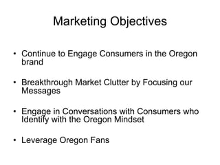 Marketing Objectives

•  Continue to Engage Consumers in the Oregon
   brand

•  Breakthrough Market Clutter by Focusing our
   Messages

•  Engage in Conversations with Consumers who
   Identify with the Oregon Mindset

•  Leverage Oregon Fans
 