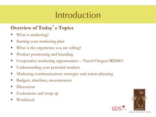 Introduction
Overview of Today’s Topics
§    What is marketing?
§    Starting your marketing plan
§    What is the experience you are selling?
§    Product positioning and branding
§    Cooperative marketing opportunities – Travel Oregon/RDMO
§    Understanding your potential markets
§    Marketing communications strategies and action planning
§    Budgets, timelines, measurement
§    Discussion
§    Evaluations and wrap-up
§  Workbook

                                                        GDS
 