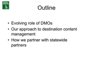 Outline

•  Evolving role of DMOs
•  Our approach to destination content
   management
•  How we partner with statewide
   partners
 
