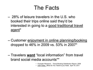 The Facts
–  28% of leisure travelers in the U.S. who
  booked their trips online said they'd be
  interested in going to a good traditional travel
  agent*

–  Customer enjoyment in online planning/booking
   dropped to 46% in 2009 vs. 53% in 2007*

–  Travelers want “local information” from travel
   brand social media accounts**
                  •  Forrester Research - Travel Booking Satisfaction Report, 2009
                  •  USA Today. What Do You Tweet to you Hotel, April 18, 2011
 