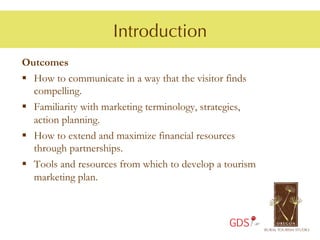 Introduction
Outcomes
§  How to communicate in a way that the visitor finds
    compelling.
§  Familiarity with marketing terminology, strategies,
    action planning.
§  How to extend and maximize financial resources
    through partnerships.
§  Tools and resources from which to develop a tourism
    marketing plan.



                                                GDS
 