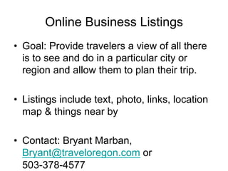Online Business Listings
•  Goal: Provide travelers a view of all there
   is to see and do in a particular city or
   region and allow them to plan their trip.

•  Listings include text, photo, links, location
   map & things near by

•  Contact: Bryant Marban,
   Bryant@traveloregon.com or
   503-378-4577
 