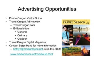 Advertising Opportunities
•  Print – Oregon Visitor Guide
•  Travel Oregon Ad Network
    –  TravelOregon.com
    –  E-Newsletters
         •  General
         •  Culinary
         •  Outdoor
•  Travel Oregon Digital Magazine
•  Contact Betsy Hand for more information
    –  betsyh@mediamerica.net, 503-445-8809
   www.mediamerica.net/media-kit.html
 