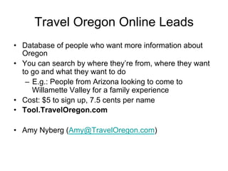 Travel Oregon Online Leads
•  Database of people who want more information about
   Oregon
•  You can search by where they’re from, where they want
   to go and what they want to do
    –  E.g.: People from Arizona looking to come to
       Willamette Valley for a family experience
•  Cost: $5 to sign up, 7.5 cents per name
•  Tool.TravelOregon.com

•  Amy Nyberg (Amy@TravelOregon.com)
 
