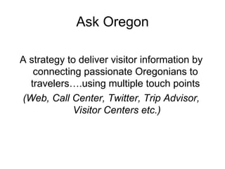 Ask Oregon

A strategy to deliver visitor information by
   connecting passionate Oregonians to
  travelers….using multiple touch points
(Web, Call Center, Twitter, Trip Advisor,
            Visitor Centers etc.)
 
