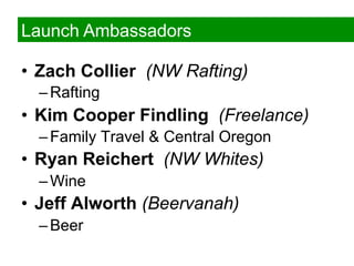 Launch Ambassadors

•  Zach Collier (NW Rafting)
  – Rafting
•  Kim Cooper Findling (Freelance)
  – Family Travel & Central Oregon
•  Ryan Reichert (NW Whites)
  – Wine
•  Jeff Alworth (Beervanah)
  – Beer
 