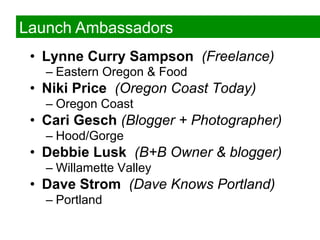 Launch Ambassadors
 •  Lynne Curry Sampson (Freelance)
   –  Eastern Oregon & Food
 •  Niki Price (Oregon Coast Today)
   –  Oregon Coast
 •  Cari Gesch (Blogger + Photographer)
   –  Hood/Gorge
 •  Debbie Lusk (B+B Owner & blogger)
   –  Willamette Valley
 •  Dave Strom (Dave Knows Portland)
   –  Portland
 