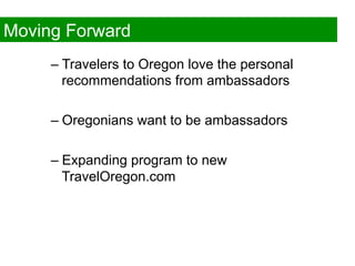 Moving Forward
     –  Travelers to Oregon love the personal
        recommendations from ambassadors

     –  Oregonians want to be ambassadors

     –  Expanding program to new
        TravelOregon.com
 