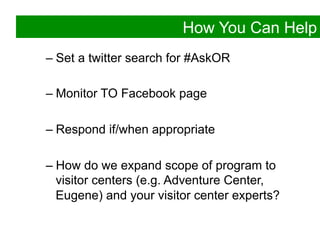 How You Can Help
–  Set a twitter search for #AskOR

–  Monitor TO Facebook page

–  Respond if/when appropriate

–  How do we expand scope of program to
   visitor centers (e.g. Adventure Center,
   Eugene) and your visitor center experts?
 