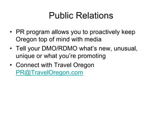 Public Relations
•  PR program allows you to proactively keep
   Oregon top of mind with media
•  Tell your DMO/RDMO what’s new, unusual,
   unique or what you’re promoting
•  Connect with Travel Oregon
   PR@TravelOregon.com
 