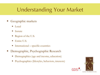 Understanding Your Market
§  Geographic markets
   §  Local
   §  Instate
   §  Region of the U.S.
   §  Entire U.S.
   §  International – specific countries
§  Demographic, Psychographic Research
   §  Demographics (age and income, education)
   §  Psychographics (lifestyles, behaviors, interests)


                                                           GDS
 