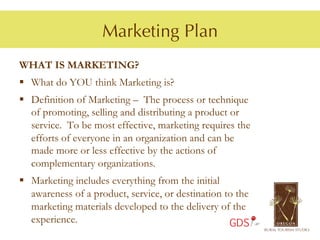 Marketing Plan
WHAT IS MARKETING?
§  What do YOU think Marketing is?
§  Definition of Marketing – The process or technique
    of promoting, selling and distributing a product or
    service. To be most effective, marketing requires the
    efforts of everyone in an organization and can be
    made more or less effective by the actions of
    complementary organizations.
§  Marketing includes everything from the initial
    awareness of a product, service, or destination to the
    marketing materials developed to the delivery of the
    experience.                                      GDS
 