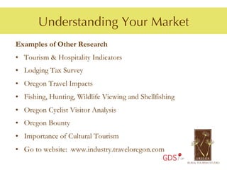Understanding Your Market
Examples of Other Research
•  Tourism & Hospitality Indicators
•  Lodging Tax Survey
•  Oregon Travel Impacts
•  Fishing, Hunting, Wildlife Viewing and Shellfishing
•  Oregon Cyclist Visitor Analysis
•  Oregon Bounty
•  Importance of Cultural Tourism
•  Go to website: www.industry.traveloregon.com
                                                  GDS
 