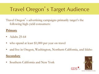Travel Oregon’s Target Audience
Travel Oregon’s advertising campaigns primarily target’s the
  following high-yield consumers:
Primary
•  Adults 25-64
•  who spend at least $1,000 per year on travel
•  and live in Oregon, Washington, Northern California, and Idaho
Secondary
•  Southern California and New York

                                                  GDS
 