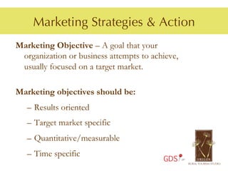 Marketing Strategies & Action
Marketing Objective – A goal that your
 organization or business attempts to achieve,
 usually focused on a target market.

Marketing objectives should be:
   –  Results oriented
   –  Target market specific
   –  Quantitative/measurable
   –  Time specific
                                         GDS
 