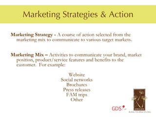 Marketing Strategies & Action

Marketing Strategy - A course of action selected from the
 marketing mix to communicate to various target markets.

Marketing Mix – Activities to communicate your brand, market
 position, product/service features and benefits to the
 customer. For example:
                          Website
                       Social networks
                         Brochures
                        Press releases
                         FAM trips
                            Other
                                               GDS
 