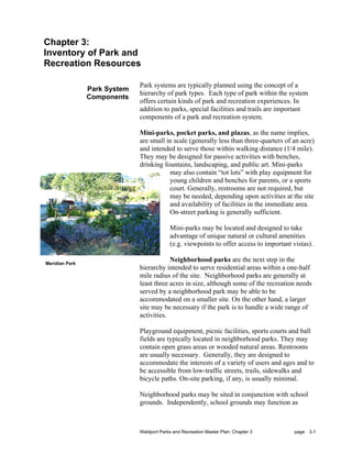 Chapter 3:
Inventory of Park and
Recreation Resources

                              Park systems are typically planned using the concept of a
                Park System
                              hierarchy of park types. Each type of park within the system
                Components
                              offers certain kinds of park and recreation experiences. In
                              addition to parks, special facilities and trails are important
                              components of a park and recreation system.

                              Mini-parks, pocket parks, and plazas, as the name implies,
                              are small in scale (generally less than three-quarters of an acre)
                              and intended to serve those within walking distance (1/4 mile).
                              They may be designed for passive activities with benches,
                              drinking fountains, landscaping, and public art. Mini-parks
                                         may also contain “tot lots” with play equipment for
                                         young children and benches for parents, or a sports
                                         court. Generally, restrooms are not required, but
                                         may be needed, depending upon activities at the site
                                         and availability of facilities in the immediate area.
                                         On-street parking is generally sufficient.

                                           Mini-parks may be located and designed to take
                                           advantage of unique natural or cultural amenities
                                           (e.g. viewpoints to offer access to important vistas).

Meridian Park
                                          Neighborhood parks are the next step in the
                              hierarchy intended to serve residential areas within a one-half
                              mile radius of the site. Neighborhood parks are generally at
                              least three acres in size, although some of the recreation needs
                              served by a neighborhood park may be able to be
                              accommodated on a smaller site. On the other hand, a larger
                              site may be necessary if the park is to handle a wide range of
                              activities.

                              Playground equipment, picnic facilities, sports courts and ball
                              fields are typically located in neighborhood parks. They may
                              contain open grass areas or wooded natural areas. Restrooms
                              are usually necessary. Generally, they are designed to
                              accommodate the interests of a variety of users and ages and to
                              be accessible from low-traffic streets, trails, sidewalks and
                              bicycle paths. On-site parking, if any, is usually minimal.

                              Neighborhood parks may be sited in conjunction with school
                              grounds. Independently, school grounds may function as



                              Waldport Parks and Recreation Master Plan: Chapter 3        page 3-1
 