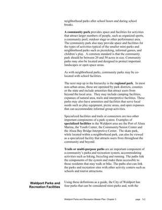 neighborhood parks after school hours and during school
                        breaks.

                        A community park provides space and facilities for activities
                        that attract larger numbers of people, such as organized sports,
                        a community pool, outdoor stage or other performance area.
                        The community park also may provide space and facilities for
                        the types of activities typical of the smaller mini-parks and
                        neighborhood parks such as picnicking, informal games, and
                        children’s play. A common standard is that the community
                        park should be between 20 and 50 acres in size. Community
                        parks may also be located and designed to protect important
                        landscapes or open space areas.

                        As with neighborhood parks, community parks may be co-
                        located with school facilities.

                        The next step up in the hierarchy is the regional park. In most
                        non-urban areas, these are operated by park districts, counties
                        or the state and include amenities that attract users from
                        beyond the local area. They may include camping facilities,
                        expanses of natural area, trails and interpretive facilities. These
                        parks may also have amenities and facilities that serve local
                        needs such as play equipment, picnic areas, and open expanses
                        that can accommodate informal group activities.

                        Specialized facilities and trails or connectors are two other
                        important components of a park system. Examples of
                        specialized facilities in the Waldport area are the Port of Alsea
                        Marina, the Youth Center, the Community/Senior Center and
                        the Alsea Bay Bridge Interpretive Center. The skate park,
                        while located within a neighborhood park, can also be viewed
                        as a specialized facility that attracts users from throughout the
                        community and beyond.

                        Trails or multi-purpose paths are an important component of
                        a community’s parks and recreation system, accommodating
                        activities such as hiking, bicycling and running. The paths link
                        the components of the system and make them accessible to
                        those residents that may walk or bike. The paths also can link
                        the parks and recreation sites with other activity centers such as
                        schools and tourist attractions.


Waldport Parks and      Using these definitions as a guide, the City of Waldport has
Recreation Facilities   four parks that can be considered mini-parks and, with the



                        Waldport Parks and Recreation Master Plan: Chapter 3       page 3-2
 