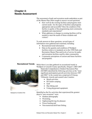 Chapter 4:
       Needs Assessment
                                  The assessment of park and recreation needs undertaken as part
                                  of the Master Plan effort sought to answer several questions:
                                      • How well do the existing facilities and programs meet
                                          current needs: Are the types of facilities and programs
                                          appropriate and accessible? Does the condition of the
                                          facility or quality of the programming meet community
                                          standards and expectations?
                                      • What additions or changes to existing facilities will be
                                          needed to meet the needs of future residents and
                                          visitors?

                                  To seek answers to these questions, several types of
                                  information were gathered and examined, including:
                                      • Recreational trend information
                                      • Data on the quantity and condition of Waldport
                                         facilities relative to standards set in the 1998 Parks and
                                         Recreation Master Plan and levels of service for parks
                                         and recreation facilities used by other communities
                                      • Community perceptions of current and future facilities
                                         and programs.


            Recreational Trends   While there is no data gathered on recreational trends in
                                  Waldport or Lincoln County specifically, Oregon’s 2003-2007
                                       Statewide Comprehensive Outdoor Recreation Plan
                                       (SCORP) identified the following activities as the “most
                                       significant participation growth activities between 1987
                                       and 2002” in the coastal area comprised of Clatsop,
                                       Tillimook, Lincoln and coastal Lane Counties:
                                            • Beach activities
                                            • RV/trailer camping
                                            • Golf
                                            • Day hiking and
                                            • Using playground equipment.

Skatepark at Crestline Park       Identified as the five activities that experienced the greatest
                                  drop in “user occasions” were:
                                      • Outdoor photography
                                      • Picnicking,
                                      • Sightseeing/driving for pleasure
                                      • Power boating and
                                      • Non-motorized drift boat fishing.



                                  Waldport Parks and Recreation Master Plan: Chapter 4       page 4-1
 