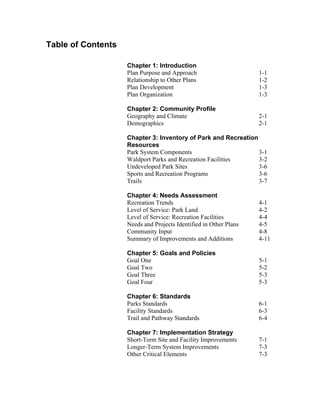 Table of Contents

                    Chapter 1: Introduction
                    Plan Purpose and Approach                      1-1
                    Relationship to Other Plans                    1-2
                    Plan Development                               1-3
                    Plan Organization                              1-3

                    Chapter 2: Community Profile
                    Geography and Climate                          2-1
                    Demographics                                   2-1

                    Chapter 3: Inventory of Park and Recreation
                    Resources
                    Park System Components                      3-1
                    Waldport Parks and Recreation Facilities    3-2
                    Undeveloped Park Sites                      3-6
                    Sports and Recreation Programs              3-6
                    Trails                                      3-7

                    Chapter 4: Needs Assessment
                    Recreation Trends                              4-1
                    Level of Service: Park Land                    4-2
                    Level of Service: Recreation Facilities        4-4
                    Needs and Projects Identified in Other Plans   4-5
                    Community Input                                4-8
                    Summary of Improvements and Additions          4-11

                    Chapter 5: Goals and Policies
                    Goal One                                       5-1
                    Goal Two                                       5-2
                    Goal Three                                     5-3
                    Goal Four                                      5-3

                    Chapter 6: Standards
                    Parks Standards                                6-1
                    Facility Standards                             6-3
                    Trail and Pathway Standards                    6-4

                    Chapter 7: Implementation Strategy
                    Short-Term Site and Facility Improvements      7-1
                    Longer-Term System Improvements                7-3
                    Other Critical Elements                        7-3
 