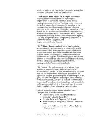 needs. In addition, the Port of Alsea Interpretive Master Plan
addresses recreational needs and opportunities.

 The Resource Team Report for Waldport recommends
ways to enhance visitor experiences, including the
improvement of recreational amenities. These include
developing an urban street tree/planting program to improve
the pedestrian experience in commercial areas, improving
signage to Port and other recreation offerings, enhancing
gateways, preservation of and enhanced access to views of the
bridge and bay, rehabilitation of the historic old middle school
(currently housing the South Lincoln County Youth Center),
completion of the loop bike/hike trail from the south Highway
101 entry along the bay to the Port properties and around to
connect to the Lint Slough trail, and
improvements to Keady Wayside.

The Waldport Transportation System Plan includes a
community-wide pedestrian and bicycle system that would
provide connections between the lowland and upland areas,
connect destinations (residential neighborhoods, downtown,
schools, athletic fields and parks), and provide alternative
connections and loops for recreational bicyclists, walkers and
runners. In addition to on-road sidewalks and bicycle facilities,
the Plan addresses issues and considerations for the
development of off-street multi-modal paths.

The Plan notes that multi-use paths can be aligned along
drainage ways and greenways and be components of a
community trail system. The Plan states that the City envisions
utilizing the steep, wooded area between the lowlands and
uplands as “an open space amenity that will become part of the
parks and open space system” and that park lands, combined
with utility easements, can serve as corridors for the location of
these paths. Many of the streets that end near park land and the
utility easements (View Drive, Greenwood Way, Brentwood
Drive, Park Drive) have unimproved trail connections.

Specific pedestrian/bicycle projects identified in the
Transportation Master Plan include:
   • Crestline Drive to ball fields (Kendall Field)
   • Elementary school to Range Drive
   • Crestline Drive to the Waldport High School
   • Norwood Drive to Range Drive to connect residential
       areas.
   • Improvement of the east-west Kelsie Way-Highway
       101 connection.


Waldport Parks and Recreation Master Plan: Chapter 4      page 4-6
 