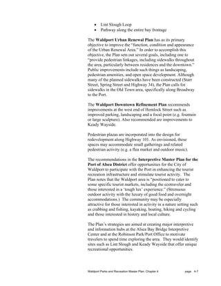 •    Lint Slough Loop
    •    Pathway along the entire bay frontage

The Waldport Urban Renewal Plan has as its primary
objective to improve the “function, condition and appearance
of the Urban Renewal Area.” In order to accomplish this
objective, the Plan sets out several goals, including one to
“provide pedestrian linkages, including sidewalks throughout
the area, particularly between residences and the downtown.”
Public improvements include such things as landscaping,
pedestrian amenities, and open space development. Although
many of the planned sidewalks have been constructed (Starr
Street, Spring Street and Highway 34), the Plan calls for
sidewalks in the Old Town area, specifically along Broadway
to the Port.

The Waldport Downtown Refinement Plan recommends
improvements at the west end of Hemlock Street such as
improved parking, landscaping and a focal point (e.g. fountain
or large sculpture). Also recommended are improvements to
Keady Wayside.

Pedestrian plazas are incorporated into the design for
redevelopment along Highway 101. As envisioned, these
spaces may accommodate small gatherings and related
pedestrian activity (e.g. a flea market and outdoor music).

The recommendations in the Interpretive Master Plan for the
Port of Alsea District offer opportunities for the City of
Waldport to participate with the Port in enhancing the tourist
recreation infrastructure and stimulate tourist activity. The
Plan notes that the Waldport area is “positioned to cater to
some specific tourist markets, including the ecotraveler and
those interested in a ‘tough lux’ experience.” (Strenuous
outdoor activity with the luxury of good food and overnight
accommodations.) The community may be especially
attractive for those interested in activity in a nature setting such
as crabbing and fishing, kayaking, boating, hiking and cycling
and those interested in history and local culture.

The Plan’s strategies are aimed at creating major interpretive
and information hubs at the Alsea Bay Bridge Interpretive
Center and at the Robinson Park/Port Office to motivate
travelers to spend time exploring the area. They would identify
sites such as Lint Slough and Keady Wayside that offer unique
recreational opportunities.




Waldport Parks and Recreation Master Plan: Chapter 4       page 4-7
 