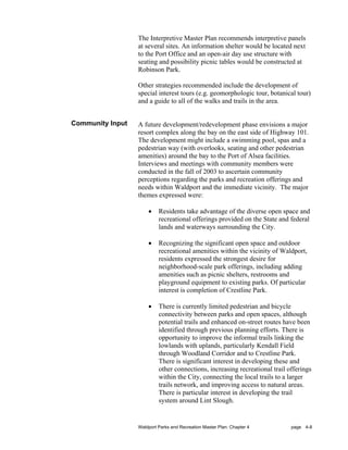 The Interpretive Master Plan recommends interpretive panels
                  at several sites. An information shelter would be located next
                  to the Port Office and an open-air day use structure with
                  seating and possibility picnic tables would be constructed at
                  Robinson Park.

                  Other strategies recommended include the development of
                  special interest tours (e.g. geomorphologic tour, botanical tour)
                  and a guide to all of the walks and trails in the area.


Community Input   A future development/redevelopment phase envisions a major
                  resort complex along the bay on the east side of Highway 101.
                  The development might include a swimming pool, spas and a
                  pedestrian way (with overlooks, seating and other pedestrian
                  amenities) around the bay to the Port of Alsea facilities.
                  Interviews and meetings with community members were
                  conducted in the fall of 2003 to ascertain community
                  perceptions regarding the parks and recreation offerings and
                  needs within Waldport and the immediate vicinity. The major
                  themes expressed were:

                      •    Residents take advantage of the diverse open space and
                           recreational offerings provided on the State and federal
                           lands and waterways surrounding the City.

                      •    Recognizing the significant open space and outdoor
                           recreational amenities within the vicinity of Waldport,
                           residents expressed the strongest desire for
                           neighborhood-scale park offerings, including adding
                           amenities such as picnic shelters, restrooms and
                           playground equipment to existing parks. Of particular
                           interest is completion of Crestline Park.

                      •    There is currently limited pedestrian and bicycle
                           connectivity between parks and open spaces, although
                           potential trails and enhanced on-street routes have been
                           identified through previous planning efforts. There is
                           opportunity to improve the informal trails linking the
                           lowlands with uplands, particularly Kendall Field
                           through Woodland Corridor and to Crestline Park.
                           There is significant interest in developing these and
                           other connections, increasing recreational trail offerings
                           within the City, connecting the local trails to a larger
                           trails network, and improving access to natural areas.
                           There is particular interest in developing the trail
                           system around Lint Slough.


                  Waldport Parks and Recreation Master Plan: Chapter 4       page 4-8
 