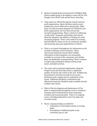 •    Interest in kayaking has increased and a Waldport High
         School student group is developing a water trail for Lint
         Slough, lower Drift Creek and the lower Alsea Bay.

    •    Team sports are offered through the schools and non-
         profit organizations. Sports facilities noted as most
         needed were soccer fields and a running track. Other
         types of youth recreation programs are offered by non-
         profit organizations; the City does not provide
         recreation programming. There is interest in enhancing
         “youth center” programs and facilities and concern
         about the adequacy and stability of funding for youth
         recreation programs. There is also interest in securing
         the ball fields for future use by all community members
         and increasing open gym opportunities at schools.

    •    There is no central clearinghouse for information on the
         recreation offerings in the community. Those
         interviewed expressed concern about whether
         information on these programs was consistently
         available to everyone in the community and whether
         there was duplication of programming. There is interest
         in improving coordination among existing youth,
         senior, and adult activities.

    •    The scenic and recreational opportunities along the
         Oregon Coast and Alsea Bay attract a significant
         number of tourists and visitors to the area. Waldport has
         the potential to develop into both an eco-tourist
         destination and a staging area for exploration of the
         region. Additional interpretive information and
         educational materials should be made available for both
         residents and visitors.

    •    Much of the development and maintenance of City
         parks is made possible through the work of volunteers,
         monetary and in-kind donations from community
         members and occasional grants. There is no ongoing
         source of funding dedicated to meet City parks and
         recreation needs.

    •    Secure, ongoing funding is needed for:
            o maintenance of and improvements to existing
                parks,
            o development of additional parks as the
                community grows, and


Waldport Parks and Recreation Master Plan: Chapter 4      page 4-9
 