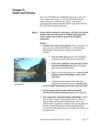 Chapter 5:
Goals and Policies
                              The City of Waldport has established four goals to direct the
                              City’s actions as it works to meet the parks and recreation
                              needs of the area’s residents and visitors. Each goal is
                              accompanied by policies that describe the approaches that the
                              City will take as it pursues the goal.


                     Goal 1   Secure and develop park, open space, trail and recreational
                              facilities that meet the needs of residents and respect the
                              scenic, natural and cultural values of the Waldport
                              community.

                              Policies:
                              • Consider the needs of all residents of the community - all
                                 ages, incomes, cultures and lifestyles - in the planning,
                                 development, and operations of park and recreation
                                 facilities.

                                            •    Seek to involve all segments of the Waldport
                                                 community in park and recreation planning.

                                            •    Protect the significant natural features of the
                                                 site and surrounding area when developing
                                                 parks and recreation facilities.

                                            •    Employ maintenance practices to conserve and
                                                 enhance natural and biologic values of the
                                                 park sites.

                                            •Collaborate and cooperate with other land
 Lint Slough Trail
                                             managers and property owners to protect and
                                  restore healthy functioning ecosystems and watersheds.

                              •   Seek to acquire land for parks and recreational
                                  activities in advance of urban growth and development.

                              •   Seek cooperative and partnership relationships with the
                                  Port of Alsea, Lincoln County School District, State of
                                  Oregon Parks and Recreation Department, other state,
                                  federal and local agencies, businesses and citizen groups to
                                  provide a diversified system of trails and park-related
                                  services that offer opportunities for healthy and creative use
                                  of outdoor time.



                              Waldport Parks and Recreation Master Plan: Chapter 5       page 5-1
 