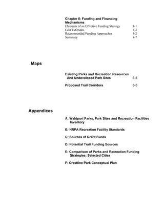 Chapter 8: Funding and Financing
             Mechanisms
             Elements of an Effective Funding Strategy   8-1
             Cost Estimates                              8-2
             Recommended Funding Approaches              8-2
             Summary                                     8-7




Maps

             Existing Parks and Recreation Resources
              And Undeveloped Park Sites                 3-5

             Proposed Trail Corridors                    6-5




Appendices
             A: Waldport Parks, Park Sites and Recreation Facilities
                Inventory

             B: NRPA Recreation Facility Standards

             C: Sources of Grant Funds

             D: Potential Trail Funding Sources

             E: Comparison of Parks and Recreation Funding
                Strategies: Selected Cities

             F: Crestline Park Conceptual Plan
 