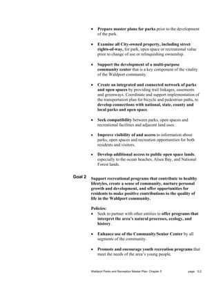 •   Prepare master plans for parks prior to the development
             of the park.

         •   Examine all City-owned property, including street
             rights-of-way, for park, open space or recreational value
             prior to change of use or relinquishing ownership.

         •   Support the development of a multi-purpose
             community center that is a key component of the vitality
             of the Waldport community.

         •   Create an integrated and connected network of parks
             and open spaces by providing trail linkages, easements
             and greenways. Coordinate and support implementation of
             the transportation plan for bicycle and pedestrian paths, to
             develop connections with national, state, county and
             local parks and open space.

         •   Seek compatibility between parks, open spaces and
             recreational facilities and adjacent land uses.

         •   Improve visibility of and access to information about
             parks, open spaces and recreation opportunities for both
             residents and visitors.

         •   Develop additional access to public open space lands,
             especially to the ocean beaches, Alsea Bay, and National
             Forest lands.

Goal 2   Support recreational programs that contribute to healthy
         lifestyles, create a sense of community, nurture personal
         growth and development, and offer opportunities for
         residents to make positive contributions to the quality of
         life in the Waldport community.

         Policies:
         • Seek to partner with other entities to offer programs that
            interpret the area’s natural processes, ecology, and
            history.

         •   Enhance use of the Community/Senior Center by all
             segments of the community.

         •   Promote and encourage youth recreation programs that
             meet the needs of the area’s young people.


         Waldport Parks and Recreation Master Plan: Chapter 5     page 5-2
 