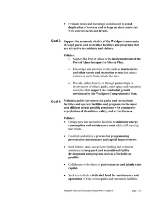 •   Evaluate needs and encourage coordination to avoid
             duplication of services and to keep services consistent
             with current needs and trends.


Goal 3   Support the economic vitality of the Waldport community
         through parks and recreation facilities and programs that
         are attractive to residents and visitors.

         Policies:
            • Support the Port of Alsea in the implementation of the
                Port of Alsea Interpretive Master Plan.

             •    Encourage and promote events such as tournaments
                  and other sports and recreation events that attract
                  visitors or users from outside the area.

             •    Provide, either directly or through partnerships or
                  involvement of others, parks, open space and recreation
                  amenities that support the residential growth
                  envisioned by the Waldport Comprehensive Plan.

Goal 4   Maintain public investment in parks and recreational
         facilities and operate facilities and programs in the most
         cost efficient means possible consistent with community
         expectations of cleanliness, safety, and attractiveness.

         Policies:
         • Design park and recreation facilities to minimize energy
            consumption and maintenance costs while still meeting
            user needs.

         •   Establish and utilize a process for programming
             preventative maintenance and capital improvements.

         •   Seek federal, state, and private funding and volunteer
             assistance to keep park and recreational facility
             development and program costs as affordable as
             possible.

         •   Collaborate with others to pool resources and jointly raise
             capital.

         •   Seek to establish a dedicated fund for maintenance and
             operations of City-owned parks and recreation facilities.


         Waldport Parks and Recreation Master Plan: Chapter 5    page 5-3
 