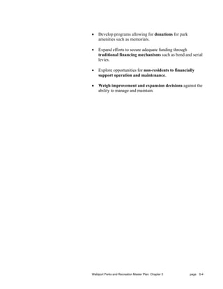 •   Develop programs allowing for donations for park
    amenities such as memorials.

•   Expand efforts to secure adequate funding through
    traditional financing mechanisms such as bond and serial
    levies.

•   Explore opportunities for non-residents to financially
    support operation and maintenance.

•   Weigh improvement and expansion decisions against the
    ability to manage and maintain.




Waldport Parks and Recreation Master Plan: Chapter 5   page 5-4
 