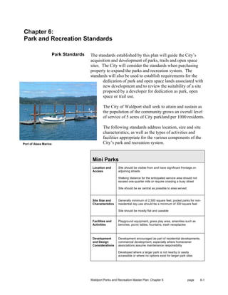 Chapter 6:
Park and Recreation Standards

                       Park Standards   The standards established by this plan will guide the City’s
                                        acquisition and development of parks, trails and open space
                                        sites. The City will consider the standards when purchasing
                                        property to expand the parks and recreation system. The
                                        standards will also be used to establish requirements for the
                                               dedication of park and open space lands associated with
                                               new development and to review the suitability of a site
                                               proposed by a developer for dedication as park, open
                                               space or trail use.

                                                The City of Waldport shall seek to attain and sustain as
                                                the population of the community grows an overall level
                                                of service of 5 acres of City parkland per 1000 residents.

                                                The following standards address location, size and site
                                                characteristics, as well as the types of activities and
                                                facilities appropriate for the various components of the
Port of Alsea Marina                            City’s park and recreation system.


                                         Mini Parks
                                         Location and      Site should be visible from and have significant frontage on
                                         Access            adjoining streets

                                                           Walking distance for the anticipated service area should not
                                                           exceed one-quarter mile or require crossing a busy street

                                                           Site should be as central as possible to area served



                                         Site Size and     Generally minimum of 2,500 square feet; pocket parks for non-
                                         Characteristics   residential day use should be a minimum of 300 square feet

                                                           Site should be mostly flat and useable


                                         Facilities and    Playground equipment, grass play area, amenities such as
                                         Activities        benches, picnic tables, fountains, trash receptacles



                                         Development       Development encouraged as part of residential developments,
                                         and Design        commercial development, especially where homeowner
                                         Considerations    associations assume maintenance responsibility

                                                           Developed where a larger park is not nearby or easily
                                                           accessible or where no options exist for larger park sites




                                        Waldport Parks and Recreation Master Plan: Chapter 6                      page    6-1
 