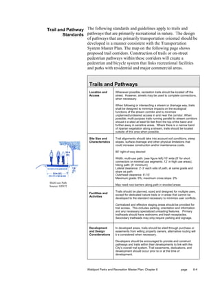 Trail and Pathway The following standards and guidelines apply to trails and
        Standards pathways that are primarily recreational in nature. The design
                  of pathways that are primarily transportation oriented should be
                  developed in a manner consistent with the Transportation
                  System Master Plan. The map on the following page shows
                  proposed trail corridors. Construction of trails or on-street
                  pedestrian pathways within these corridors will create a
                  pedestrian and bicycle system that links recreational facilities
                  and parks with residential and major commercial areas.


                       Trails and Pathways
                       Location and      Whenever possible, recreation trails should be located off the
                       Access            street. However, streets may be used to complete connections,
                                         when necessary.

                                         When following or intersecting a stream or drainage way, trails
                                         shall be designed to minimize impacts on the ecological
                                         functions of the stream corridor and to minimize
                                         unplanned/undesired access in and near the corridor. When
                                         possible, multi-purpose trails running parallel to stream corridors
                                         should b e sited at least 50 feet from the top of the band and
                                         further away in sensitive areas. Where there is a narrow band
                                         of riparian vegetation along a stream, trails should be located
                                         outside of this area when possible.

                       Site Size and     Trail alignments should take into account soil conditions, steep
                       Characteristics   slopes, surface drainage and other physical limitations that
                                         could increase construction and/or maintenance costs.

                                         80’ right-of-way desired

                                         Width: multi-use path: (see figure left) 10’ wide (8’ for short
                                         connectors or minimal use segments; 12’ in high use areas);
                                         hiking path: (6’ minimum)
                                         Lateral clearance: 2’-3’ each side of path, at same grade and
                                         slope as path
                                         Overhead clearance: 8’-10’
                                         Maximum grade: 5%; maximum cross slope: 2%
 Multi-use Path
 Source: ODOT                            May need root barriers along path in wooded areas

                                         Trails should be planned, sized and designed for multiple uses,
                       Facilities and
                                         except for dedicated nature trails or in areas that cannot be
                       Activities
                                         developed to the standard necessary to minimize user conflicts.

                                         Centralized and effective staging areas should be provided for
                                         trail access. This includes parking, orientation and information
                                         and any necessary specialized unloading features. Primary
                                         trailheads should have restrooms and trash receptacles.
                                         Secondary trailheads may only require parking and signage.


                       Development       In developed areas, trails should be sited through purchase or
                       and Design        easements from willing property owners, alternative routing will
                       Considerations    b e considered when necessary.

                                         Developers should be encouraged to provide and construct
                                         pathways and trails within their developments to link with the
                                         City’s overall trail system. Trail easements, dedications, and
                                         development should occur prior to or at the time of
                                         development.




                     Waldport Parks and Recreation Master Plan: Chapter 6                     page         6-4
 