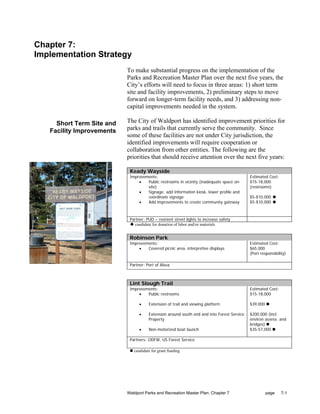 Chapter 7:
Implementation Strategy
                           To make substantial progress on the implementation of the
                           Parks and Recreation Master Plan over the next five years, the
                           City’s efforts will need to focus in three areas: 1) short term
                           site and facility improvements, 2) preliminary steps to move
                           forward on longer-term facility needs, and 3) addressing non-
                           capital improvements needed in the system.

     Short Term Site and   The City of Waldport has identified improvement priorities for
   Facility Improvements   parks and trails that currently serve the community. Since
                           some of these facilities are not under City jurisdiction, the
                           identified improvements will require cooperation or
                           collaboration from other entities. The following are the
                           priorities that should receive attention over the next five years:

                            Keady Wayside
                            Improvements:                                                  Estimated Cost:
                                •   Public restrooms in vicinity (inadequate space on-     $15-18,000
                                    site)                                                  (restrooms)
                                •   Signage: add information kiosk, lower profile and
                                    coordinate signage                                     $5-$10,000
                                •   Add improvements to create community gateway           $5-$10,000



                            Partner: PUD – reorient street lights to increase safety
                              candidate for donation of labor and/or materials


                            Robinson Park
                            Improvements:                                                  Estimated Cost:
                                •   Covered picnic area, interpretive displays             $65,000
                                                                                           (Port responsibility)

                            Partner: Port of Alsea



                            Lint Slough Trail
                            Improvements:                                                  Estimated Cost:
                                •   Public restrooms                                       $15-18,000

                                 •    Extension of trail and viewing platform              $39,000

                                 •    Extension around south end and into Forest Service   $200,000 (incl.
                                      Property                                             environ assess. and
                                                                                           bridges)
                                 •    Non-motorized boat launch                            $35-57,000

                            Partners: ODFW, US Forest Service

                              candidate for grant funding




                           Waldport Parks and Recreation Master Plan: Chapter 7                      page    7-1
 