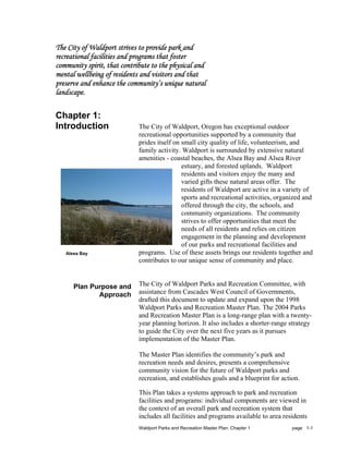 The City of Waldport strives to provide park and
recreational facilities and programs that foster
community spirit, that contribute to the physical and
mental wellbeing of residents and visitors and that
preserve and enhance the community’s unique natural
landscape.

Chapter 1:
Introduction                 The City of Waldport, Oregon has exceptional outdoor
                             recreational opportunities supported by a community that
                             prides itself on small city quality of life, volunteerism, and
                             family activity. Waldport is surrounded by extensive natural
                             amenities - coastal beaches, the Alsea Bay and Alsea River
                                              estuary, and forested uplands. Waldport
                                              residents and visitors enjoy the many and
                                              varied gifts these natural areas offer. The
                                              residents of Waldport are active in a variety of
                                              sports and recreational activities, organized and
                                              offered through the city, the schools, and
                                              community organizations. The community
                                              strives to offer opportunities that meet the
                                              needs of all residents and relies on citizen
                                              engagement in the planning and development
                                              of our parks and recreational facilities and
   Alsea Bay                 programs. Use of these assets brings our residents together and
                             contributes to our unique sense of community and place.


      Plan Purpose and       The City of Waldport Parks and Recreation Committee, with
             Approach        assistance from Cascades West Council of Governments,
                             drafted this document to update and expand upon the 1998
                             Waldport Parks and Recreation Master Plan. The 2004 Parks
                             and Recreation Master Plan is a long-range plan with a twenty-
                             year planning horizon. It also includes a shorter-range strategy
                             to guide the City over the next five years as it pursues
                             implementation of the Master Plan.

                             The Master Plan identifies the community’s park and
                             recreation needs and desires, presents a comprehensive
                             community vision for the future of Waldport parks and
                             recreation, and establishes goals and a blueprint for action.

                             This Plan takes a systems approach to park and recreation
                             facilities and programs: individual components are viewed in
                             the context of an overall park and recreation system that
                             includes all facilities and programs available to area residents
                             Waldport Parks and Recreation Master Plan: Chapter 1      page 1-1
 