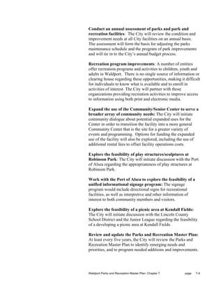 Conduct an annual assessment of parks and park and
recreation facilities: The City will review the condition and
improvement needs at all City facilities on an annual basis.
The assessment will form the basis for adjusting the parks
maintenance schedule and the program of park improvements
and will tie in to the City’s annual budget process.

Recreation program improvements: A number of entities
offer recreation programs and activities to children, youth and
adults in Waldport. There is no single source of information or
clearing house regarding these opportunities, making it difficult
for individuals to know what is available and to enroll in
activities of interest. The City will partner with those
organizations providing recreation activities to improve access
to information using both print and electronic media.

Expand the use of the Community/Senior Center to serve a
broader array of community needs: The City will initiate
community dialogue about potential expanded uses for the
Center in order to transition the facility into a more general
Community Center that is the site for a greater variety of
events and programming. Options for funding the expanded
use of the facility will also be explored, including the use of
additional rental fees to offset facility operations costs.

Explore the feasibility of play structures/sculptures at
Robinson Park: The City will initiate discussion with the Port
of Alsea regarding the appropriateness of play structures at
Robinson Park.

Work with the Port of Alsea to explore the feasibility of a
unified informational signage program: The signage
program would include directional signs for recreational
facilities, as well as interpretive and other information of
interest to both community members and visitors.

Explore the feasibility of a picnic area at Kendall Fields:
The City will initiate discussion with the Lincoln County
School District and the Junior League regarding the feasibility
of a developing a picnic area at Kendall Fields.

Review and update the Parks and Recreation Master Plan:
At least every five years, the City will review the Parks and
Recreation Master Plan to identify emerging needs and
priorities, and to program needed additions and improvements.




Waldport Parks and Recreation Master Plan: Chapter 7    page   7-4
 