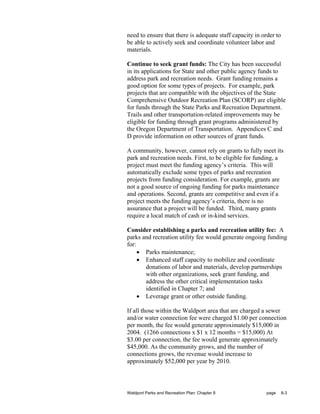 need to ensure that there is adequate staff capacity in order to
be able to actively seek and coordinate volunteer labor and
materials.

Continue to seek grant funds: The City has been successful
in its applications for State and other public agency funds to
address park and recreation needs. Grant funding remains a
good option for some types of projects. For example, park
projects that are compatible with the objectives of the State
Comprehensive Outdoor Recreation Plan (SCORP) are eligible
for funds through the State Parks and Recreation Department.
Trails and other transportation-related improvements may be
eligible for funding through grant programs administered by
the Oregon Department of Transportation. Appendices C and
D provide information on other sources of grant funds.

A community, however, cannot rely on grants to fully meet its
park and recreation needs. First, to be eligible for funding, a
project must meet the funding agency’s criteria. This will
automatically exclude some types of parks and recreation
projects from funding consideration. For example, grants are
not a good source of ongoing funding for parks maintenance
and operations. Second, grants are competitive and even if a
project meets the funding agency’s criteria, there is no
assurance that a project will be funded. Third, many grants
require a local match of cash or in-kind services.

Consider establishing a parks and recreation utility fee: A
parks and recreation utility fee would generate ongoing funding
for:
     • Parks maintenance;
     • Enhanced staff capacity to mobilize and coordinate
       donations of labor and materials, develop partnerships
       with other organizations, seek grant funding, and
       address the other critical implementation tasks
       identified in Chapter 7; and
     • Leverage grant or other outside funding.

If all those within the Waldport area that are charged a sewer
and/or water connection fee were charged $1.00 per connection
per month, the fee would generate approximately $15,000 in
2004. (1266 connections x $1 x 12 months = $15,000) At
$3.00 per connection, the fee would generate approximately
$45,000. As the community grows, and the number of
connections grows, the revenue would increase to
approximately $52,000 per year by 2010.



Waldport Parks and Recreation Plan: Chapter 8             page     8-3
 