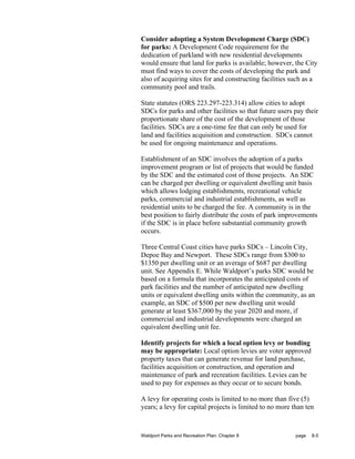 Consider adopting a System Development Charge (SDC)
for parks: A Development Code requirement for the
dedication of parkland with new residential developments
would ensure that land for parks is available; however, the City
must find ways to cover the costs of developing the park and
also of acquiring sites for and constructing facilities such as a
community pool and trails.

State statutes (ORS 223.297-223.314) allow cities to adopt
SDCs for parks and other facilities so that future users pay their
proportionate share of the cost of the development of those
facilities. SDCs are a one-time fee that can only be used for
land and facilities acquisition and construction. SDCs cannot
be used for ongoing maintenance and operations.

Establishment of an SDC involves the adoption of a parks
improvement program or list of projects that would be funded
by the SDC and the estimated cost of those projects. An SDC
can be charged per dwelling or equivalent dwelling unit basis
which allows lodging establishments, recreational vehicle
parks, commercial and industrial establishments, as well as
residential units to be charged the fee. A community is in the
best position to fairly distribute the costs of park improvements
if the SDC is in place before substantial community growth
occurs.

Three Central Coast cities have parks SDCs – Lincoln City,
Depoe Bay and Newport. These SDCs range from $300 to
$1350 per dwelling unit or an average of $687 per dwelling
unit. See Appendix E. While Waldport’s parks SDC would be
based on a formula that incorporates the anticipated costs of
park facilities and the number of anticipated new dwelling
units or equivalent dwelling units within the community, as an
example, an SDC of $500 per new dwelling unit would
generate at least $367,000 by the year 2020 and more, if
commercial and industrial developments were charged an
equivalent dwelling unit fee.

Identify projects for which a local option levy or bonding
may be appropriate: Local option levies are voter approved
property taxes that can generate revenue for land purchase,
facilities acquisition or construction, and operation and
maintenance of park and recreation facilities. Levies can be
used to pay for expenses as they occur or to secure bonds.

A levy for operating costs is limited to no more than five (5)
years; a levy for capital projects is limited to no more than ten



Waldport Parks and Recreation Plan: Chapter 8             page   8-5
 