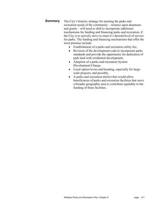 Summary   The City’s historic strategy for meeting the parks and
          recreation needs of the community – reliance upon donations
          and grants – will need to shift to incorporate additional
          mechanisms for funding and financing parks and recreation, if
          the City is to actively strive to meet it’s desired level of service
          for parks. The funding and financing mechanisms that offer the
          most promise include:
              • Establishment of a parks and recreation utility fee;
              • Revision of the development code to incorporate parks
                  standards and provide the opportunity for dedication of
                  park land with residential development;
              • Adoption of a parks and recreation System
                  Development Charge;
              • Local option levies and bonding, especially for large-
                  scale projects; and possibly,
              • A parks and recreation district that would allow
                  beneficiaries of parks and recreation facilities that serve
                  a broader geographic area to contribute equitably to the
                  funding of those facilities.




          Waldport Parks and Recreation Plan: Chapter 8              page   8-7
 