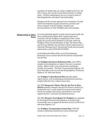 regardless of whether they are made available by the City, the
                          Port of Alsea, the Lincoln County School District or another
                          entity. Facilities and programs also are viewed in terms of
                          their programmatic and spatial interrelationships.

                          Keeping with the systems approach, the examination of needs
                          and the development of goals and policies, priorities and
                          actions integrate with the findings, strategies and
                          recommendations of other Waldport plans and strategies.


Relationship to Other As a functional plan specific to parks and recreation needs, the
                Plans Parks and Recreation Master Plan expands upon and is
                      consistent with the Waldport Comprehensive Plan, which
                      guides the growth and development of all lands within the
                      Waldport Urban Growth Boundary (UGB). The Master Plan
                      also has been drafted to be consistent with the requirements of
                      Statewide Planning Goal 8: Recreational Needs and associated
                      administrative rules (OAR 660-034-0040).

                          In developing the Master Plan, several local planning
                          documents were reviewed and relevant portions incorporated
                          into the Plan.

                          The Waldport Downtown Refinement Plan, (June 2003),
                          includes recommendations to improve the area’s economic
                          vitality, address traffic issues and promote a pedestrian-
                          friendly environment. The Plan is focused along Highway 101
                          from Alsea Bay to the sea wall and along Highway 34 between
                          Highway 101 and Cedar Streets.

                          The Waldport Urban Renewal Plan identifies public
                          improvements, such as landscaping and pedestrian amenities,
                          needed within the City’s urban renewal area.

                          The 2002 Interpretive Master Plan for the Port of Alsea
                          District identifies strategies that the Port District could use to
                          interpret the area’s scenic natural environment and cultural
                          history for residents and tourists, particularly in ways that
                          support the Port’s economic development mission.

                          The 2001 Resource Team Report for Waldport was prepared
                          by the Oregon Downtown Development Association and
                          recommends ways to support the business activity in Old Town
                          and along Highway 101.

                          The Waldport Transportation System Plan (1998-99)
                          includes a pedestrian and bikeway system element and

                          Waldport Parks and Recreation Master Plan: Chapter 1       page 1-2
 