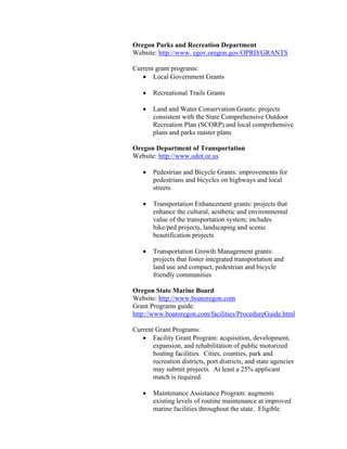 Oregon Parks and Recreation Department
Website: http://www. egov.oregon.gov/OPRD/GRANTS

Current grant programs:
   • Local Government Grants

   •   Recreational Trails Grants

   •   Land and Water Conservation Grants: projects
       consistent with the State Comprehensive Outdoor
       Recreation Plan (SCORP) and local comprehensive
       plans and parks master plans

Oregon Department of Transportation
Website: http://www.odot.or.us

   •   Pedestrian and Bicycle Grants: improvements for
       pedestrians and bicycles on highways and local
       streets

   •   Transportation Enhancement grants: projects that
       enhance the cultural, aesthetic and environmental
       value of the transportation system; includes
       bike/ped projects, landscaping and scenic
       beautification projects

   •   Transportation Growth Management grants:
       projects that foster integrated transportation and
       land use and compact, pedestrian and bicycle
       friendly communities

Oregon State Marine Board
Website: http://www.boatoregon.com
Grant Programs guide:
http://www.boatoregon.com/facilities/ProcedureGuide.html

Current Grant Programs:
   • Facility Grant Program: acquisition, development,
       expansion, and rehabilitation of public motorized
       boating facilities. Cities, counties, park and
       recreation districts, port districts, and state agencies
       may submit projects. At least a 25% applicant
       match is required.

   •   Maintenance Assistance Program: augments
       existing levels of routine maintenance at improved
       marine facilities throughout the state. Eligible
 