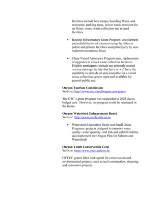 facilities include boat ramps, boarding floats, and
       restrooms, parking areas, access roads, transient tie-
       up floats, vessel waste collection and related
       facilities.

   •   Boating Infrastructure Grant Program: development
       and rehabilitation of transient tie-up facilities at
       public and private facilities used principally by non-
       trailered recreational boats

   •   Clean Vessel Assistance Program:new, replacement
       or upgrades to vessel waste collection facilities.
       Eligible participants include any privately owned
       marina/moorage facility that have or will have the
       capability to provide an area available for a vessel
       waste collection system open and available for
       general public use.

Oregon Tourism Commission
Website: http://www.otc.traveloregon.com/grants

The OTC’s grant program was suspended in 2003 due to
budget cuts. However, the program could be reinstated in
the future.

Oregon Watershed Enhancement Board
Website: http://www.oweb.state.or.us

   •   Watershed Restoration Grant and Small Grant
       Programs: projects designed to improve water
       quality, water quantity, and fish and wildlife habitat
       and implement the Oregon Plan for Salmon and
       Watersheds

Oregon Youth Conservation Corp
Website: http://www.oycc.state.or.us

OYCCC grants labor and capital for conservation and
environmental projects, such as trail construction, planning,
and restoration projects.
 