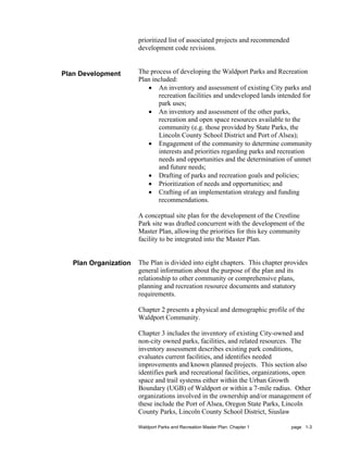 prioritized list of associated projects and recommended
                       development code revisions.


Plan Development       The process of developing the Waldport Parks and Recreation
                       Plan included:
                          • An inventory and assessment of existing City parks and
                              recreation facilities and undeveloped lands intended for
                              park uses;
                          • An inventory and assessment of the other parks,
                              recreation and open space resources available to the
                              community (e.g. those provided by State Parks, the
                              Lincoln County School District and Port of Alsea);
                          • Engagement of the community to determine community
                              interests and priorities regarding parks and recreation
                              needs and opportunities and the determination of unmet
                              and future needs;
                          • Drafting of parks and recreation goals and policies;
                          • Prioritization of needs and opportunities; and
                          • Crafting of an implementation strategy and funding
                              recommendations.

                       A conceptual site plan for the development of the Crestline
                       Park site was drafted concurrent with the development of the
                       Master Plan, allowing the priorities for this key community
                       facility to be integrated into the Master Plan.


   Plan Organization   The Plan is divided into eight chapters. This chapter provides
                       general information about the purpose of the plan and its
                       relationship to other community or comprehensive plans,
                       planning and recreation resource documents and statutory
                       requirements.

                       Chapter 2 presents a physical and demographic profile of the
                       Waldport Community.

                       Chapter 3 includes the inventory of existing City-owned and
                       non-city owned parks, facilities, and related resources. The
                       inventory assessment describes existing park conditions,
                       evaluates current facilities, and identifies needed
                       improvements and known planned projects. This section also
                       identifies park and recreational facilities, organizations, open
                       space and trail systems either within the Urban Growth
                       Boundary (UGB) of Waldport or within a 7-mile radius. Other
                       organizations involved in the ownership and/or management of
                       these include the Port of Alsea, Oregon State Parks, Lincoln
                       County Parks, Lincoln County School District, Siuslaw

                       Waldport Parks and Recreation Master Plan: Chapter 1      page 1-3
 