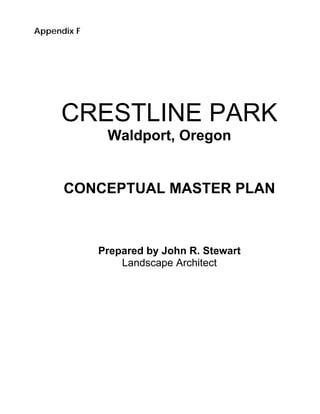 Appendix F




     CRESTLINE PARK
              Waldport, Oregon


      CONCEPTUAL MASTER PLAN



             Prepared by John R. Stewart
                 Landscape Architect
 