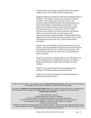 National Forest, and various non-profit entities that support
                                        youth activities in the South Lincoln County region.

                                        Chapter 4 presents an analysis of park and recreational needs in
                                        Waldport. This chapter includes an assessment of trends in
                                        recreation in the region and summarizes the park and
                                        recreation needs identified through other planning processes,
                                        such as the Waldport Transportation System Plan. It also
                                        reports the recreational desires expressed locally through
                                        informational interviews conducted in the fall of 2003.
                                        Crucial to the evaluation of existing resources and facilities
                                        relative to community needs were discussions with
                                        organizational and community leaders, Waldport High School
                                        students, users of the South Lincoln Community/Senior Center,
                                        and insights provided by the City’s Parks and Recreation
                                        Committee.

                                        Chapter 5 presents Waldport’s park and recreation goals and
                                        policies. The goals articulate the parks and recreation outcomes
                                        that Waldport will strive for over the next twenty years. The
                                        policies provide direction as to how the City will proceed to
                                        achieve the goals.

                                        Chapter 6 presents the standards that the City of Waldport will
                                        use in making decisions regarding the location, site features,
                                        design and amenities for parks, trails and other recreation
                                        facilities.

                                        Chapter 7 is the short-term or five-year implementation
                                        strategy for the Parks and Recreation Master Plan.

                                        Chapter 8 recommends a funding and financing strategy for
                                        parks and recreation facilities.



In 2003, The Trust for Public Land published a report, The Excellent City Park System, which describes seven measures
                      of an excellent city park system developed by a panel of 25 urban park experts.

The goals of the Waldport Parks and Recreation Master Plan and the system envisioned by the Plan incorporate these
seven concepts with the anticipation that Waldport will grow its current park and recreation resources into its own
                                              Excellent City Park System:

                                               • A clear expression of purpose
                                      • Ongoing planning and community involvement
                       • Sufficient assets in land, staffing and equipment to meet the system’s goals
             • Equitable access to everyone regardless of residence, physical abilities, or financial resources
                     • User satisfaction which validates that the system meets needs and is attractive
                                                • Safety from physical hazards
• Benefits that extend beyond the boundaries of the parks themselves - Cleaner air and water; Reduced health costs due
  to sedentary lifestyles; Improved learning through outdoor classrooms; Increased business vitality and property values;
                                       Natural beauty and respite from traffic and noise


                                        Waldport Parks and Recreation Master Plan: Chapter 1               page 1-4
 