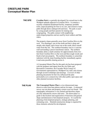 CRESTLINE PARK
Conceptual Master Plan


            THE SITE     Crestline Park is a partially developed City-owned tract in the
                         Waldport uplands adjacent to Crestline Drive. It contains a
                         recently completed skateboard facility, temporary portable
                         toilet, unpaved parking for four to six cars, and extensive rustic
                         paths through dense undergrowth and trees. The park is used
                         by young people and their parents for skating and
                         congregating. The paths connect with neighboring
                         undeveloped properties and are used by local walkers and bike
                         riders.

                         The property slopes generally away from Crestline Drive to the
                         west. Two drainages, one on the north end that is deep and
                         steeply side sloped, and a lesser one at the south, direct runoff
                         water from the site. The southern boundary runs to a concrete
                         wall surrounding a power transformer station. The northern
                         boundary abuts a small cemetery for approximately forty-two
                         feet from Crestline Drive to the west and then rough woods and
                         brush of private property. The northern boundary is somewhat
                         indistinct with the skate boarding facility immediately against
                         it and some possible clearing across it.

                         A Conceptual Master Plan for this park site has been prepared
                         with the guidance and inputs from the city Parks and
                         Recreation Committee, the Cascades West Council of
                         Governments representatives, Waldport City staff, and citizens
                         through several workshops and meetings. A review of other
                         planning documents for the City influenced the plan
                         particularly as to connectivity with other public open space and
                         other planned recreation facilities.


           THE PLAN      The Conceptual Master Plan is a two dimensional map,
                         drawn to scale from base photos and tax lot maps. A measured
                         survey was not done and property corners were not found. The
                         topographic information is very limited and therefore slopes
                         are only indicated by arrows and notes. The drawn plan is a
                         guide to the location and organization of functions and general
                         shape and dimension of development projects. It is useful for
                         planning of development projects, strategic planning, and
                         estimating costs. Detailed construction design is required for
                         those elements selected for development.
 