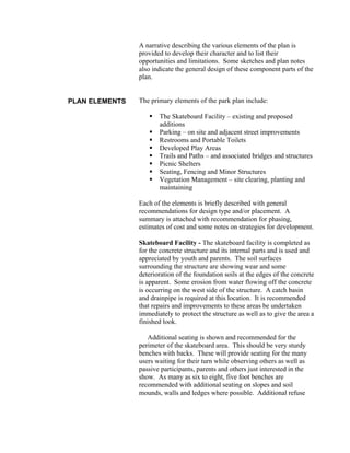 A narrative describing the various elements of the plan is
                provided to develop their character and to list their
                opportunities and limitations. Some sketches and plan notes
                also indicate the general design of these component parts of the
                plan.


PLAN ELEMENTS   The primary elements of the park plan include:

                       The Skateboard Facility – existing and proposed
                       additions
                       Parking – on site and adjacent street improvements
                       Restrooms and Portable Toilets
                       Developed Play Areas
                       Trails and Paths – and associated bridges and structures
                       Picnic Shelters
                       Seating, Fencing and Minor Structures
                       Vegetation Management – site clearing, planting and
                       maintaining

                Each of the elements is briefly described with general
                recommendations for design type and/or placement. A
                summary is attached with recommendation for phasing,
                estimates of cost and some notes on strategies for development.

                Skateboard Facility - The skateboard facility is completed as
                for the concrete structure and its internal parts and is used and
                appreciated by youth and parents. The soil surfaces
                surrounding the structure are showing wear and some
                deterioration of the foundation soils at the edges of the concrete
                is apparent. Some erosion from water flowing off the concrete
                is occurring on the west side of the structure. A catch basin
                and drainpipe is required at this location. It is recommended
                that repairs and improvements to these areas be undertaken
                immediately to protect the structure as well as to give the area a
                finished look.

                   Additional seating is shown and recommended for the
                perimeter of the skateboard area. This should be very sturdy
                benches with backs. These will provide seating for the many
                users waiting for their turn while observing others as well as
                passive participants, parents and others just interested in the
                show. As many as six to eight, five foot benches are
                recommended with additional seating on slopes and soil
                mounds, walls and ledges where possible. Additional refuse
 
